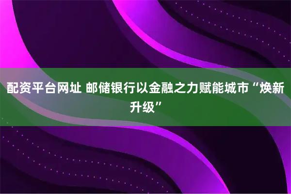 配资平台网址 邮储银行以金融之力赋能城市“焕新升级”