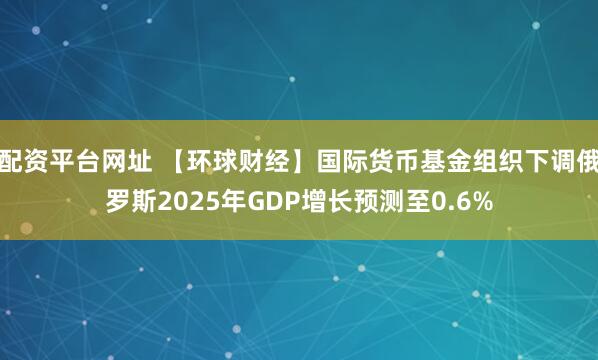 配资平台网址 【环球财经】国际货币基金组织下调俄罗斯2025年GDP增长预测至0.6%
