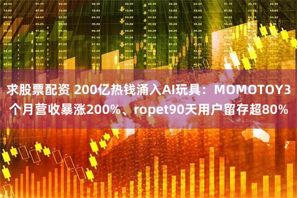 求股票配资 200亿热钱涌入AI玩具：MOMOTOY3个月营收暴涨200%、ropet90天用户留存超80%