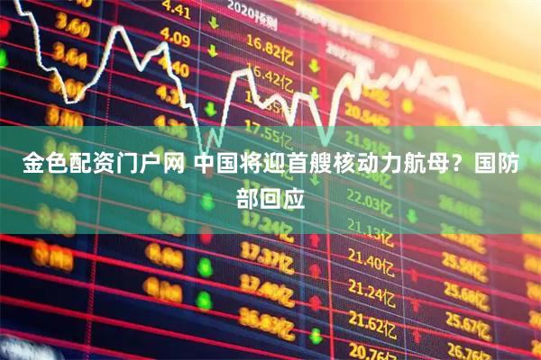 金色配资门户网 中国将迎首艘核动力航母？国防部回应