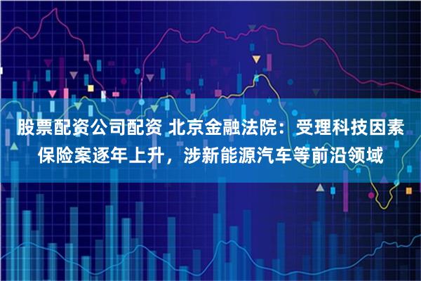 股票配资公司配资 北京金融法院：受理科技因素保险案逐年上升，涉新能源汽车等前沿领域