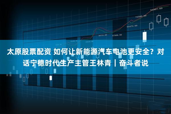太原股票配资 如何让新能源汽车电池更安全？对话宁德时代生产主管王林青｜奋斗者说