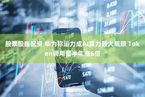 股票股指配资 华为称运力成AI算力最大瓶颈 Token调用量半年涨6倍