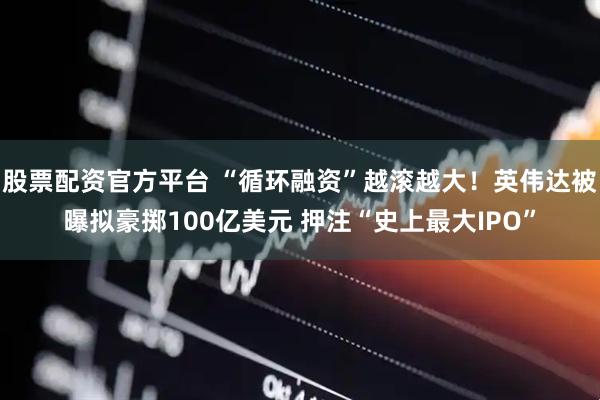 股票配资官方平台 “循环融资”越滚越大！英伟达被曝拟豪掷100亿美元 押注“史上最大IPO”